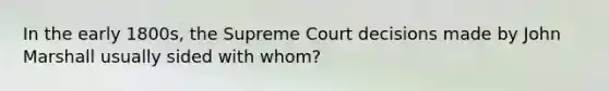 In the early 1800s, the Supreme Court decisions made by John Marshall usually sided with whom?