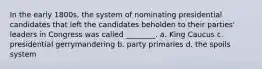 In the early 1800s, the system of nominating presidential candidates that left the candidates beholden to their parties' leaders in Congress was called ________. a. King Caucus c. presidential gerrymandering b. party primaries d. the spoils system