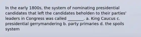 In the early 1800s, the system of nominating presidential candidates that left the candidates beholden to their parties' leaders in Congress was called ________. a. King Caucus c. presidential gerrymandering b. party primaries d. the spoils system