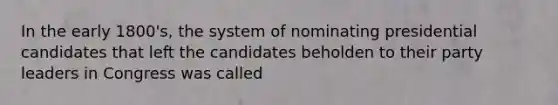 In the early 1800's, the system of nominating presidential candidates that left the candidates beholden to their party leaders in Congress was called