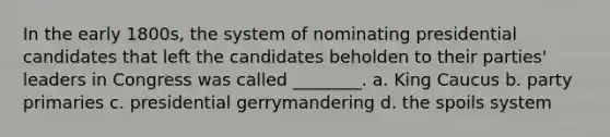 In the early 1800s, the system of nominating presidential candidates that left the candidates beholden to their parties' leaders in Congress was called ________. a. King Caucus b. party primaries c. presidential gerrymandering d. the spoils system