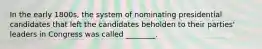 In the early 1800s, the system of nominating presidential candidates that left the candidates beholden to their parties' leaders in Congress was called ________.