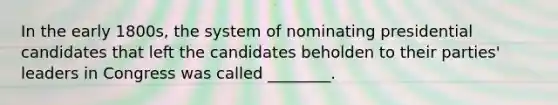 In the early 1800s, the system of nominating presidential candidates that left the candidates beholden to their parties' leaders in Congress was called ________.