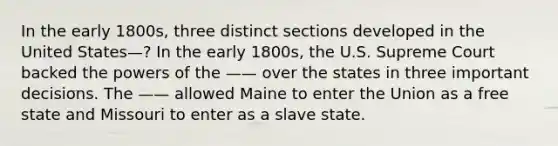 In the early 1800s, three distinct sections developed in the United States—? In the early 1800s, the U.S. Supreme Court backed the powers of the —— over the states in three important decisions. The —— allowed Maine to enter the Union as a free state and Missouri to enter as a slave state.