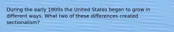 During the early 1800s the United States began to grow in different ways. What two of these differences created sectionalism?