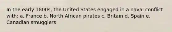 In the early 1800s, the United States engaged in a naval conflict with: a. France b. North African pirates c. Britain d. Spain e. Canadian smugglers