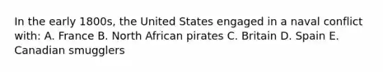 In the early 1800s, the United States engaged in a naval conflict with: A. France B. North African pirates C. Britain D. Spain E. Canadian smugglers