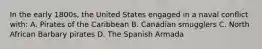 In the early 1800s, the United States engaged in a naval conflict with: A. Pirates of the Caribbean B. Canadian smugglers C. North African Barbary pirates D. The Spanish Armada