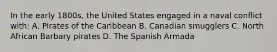 In the early 1800s, the United States engaged in a naval conflict with: A. Pirates of the Caribbean B. Canadian smugglers C. North African Barbary pirates D. The Spanish Armada