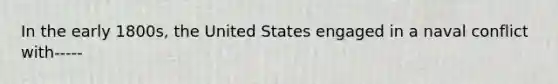 In the early 1800s, the United States engaged in a naval conflict with-----