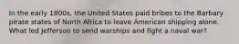 In the early 1800s, the United States paid bribes to the Barbary pirate states of North Africa to leave American shipping alone. What led Jefferson to send warships and fight a naval war?