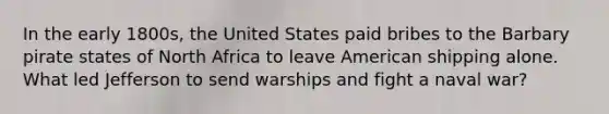 In the early 1800s, the United States paid bribes to the Barbary pirate states of North Africa to leave American shipping alone. What led Jefferson to send warships and fight a naval war?