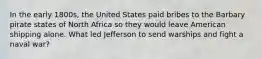 In the early 1800s, the United States paid bribes to the Barbary pirate states of North Africa so they would leave American shipping alone. What led Jefferson to send warships and fight a naval war?