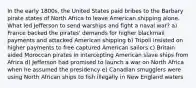 In the early 1800s, the United States paid bribes to the Barbary pirate states of North Africa to leave American shipping alone. What led Jefferson to send warships and fight a naval war? a) France backed the pirates' demands for higher blackmail payments and attacked American shipping b) Tripoli insisted on higher payments to free captured American sailors c) Britain aided Moroccan pirates in intercepting American slave ships from Africa d) Jefferson had promised to launch a war on North Africa when he assumed the presidency e) Canadian smugglers were using North African ships to fish illegally in New England waters