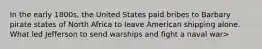 In the early 1800s, the United States paid bribes to Barbary pirate states of North Africa to leave American shipping alone. What led Jefferson to send warships and fight a naval war>