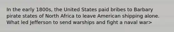 In the early 1800s, the United States paid bribes to Barbary pirate states of North Africa to leave American shipping alone. What led Jefferson to send warships and fight a naval war>