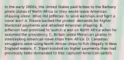 In the early 1800s, the United States paid bribes to the Barbary pirate states of North Africa so they would leave American shipping alone. What led Jefferson to send warships and fight a naval war? A. France backed the pirates' demands for higher blackmail payments and attacked American shipping. B. Jefferson had promised to launch a war on North Africa when he assumed the presidency. C. Britain aided Moroccan pirates in intercepting American slave ships from Africa. D. Canadian smugglers were using North African ships to fish illegally in New England waters. E. Tripoli insisted on higher payments than had previously been demanded to free captured American sailors.