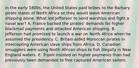 In the early 1800s, the United States paid bribes to the Barbary pirate states of North Africa so they would leave American shipping alone. What led Jefferson to send warships and fight a naval war? A. France backed the pirates' demands for higher blackmail payments and attacked American shipping. B. Jefferson had promised to launch a war on North Africa when he assumed the presidency. C. Britain aided Moroccan pirates in intercepting American slave ships from Africa. D. Canadian smugglers were using North African ships to fish illegally in New England waters. E. Tripoli insisted on higher payments than had previously been demanded to free captured American sailors.