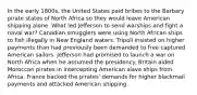 In the early 1800s, the United States paid bribes to the Barbary pirate states of North Africa so they would leave American shipping alone. What led Jefferson to send warships and fight a naval war? Canadian smugglers were using North African ships to fish illegally in New England waters. Tripoli insisted on higher payments than had previously been demanded to free captured American sailors. Jefferson had promised to launch a war on North Africa when he assumed the presidency. Britain aided Moroccan pirates in intercepting American slave ships from Africa. France backed the pirates' demands for higher blackmail payments and attacked American shipping.