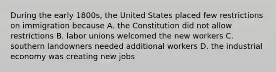 During the early 1800s, the United States placed few restrictions on immigration because A. the Constitution did not allow restrictions B. labor unions welcomed the new workers C. southern landowners needed additional workers D. the industrial economy was creating new jobs