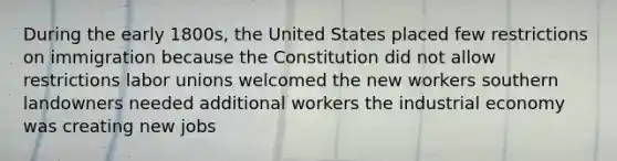 During the early 1800s, the United States placed few restrictions on immigration because the Constitution did not allow restrictions labor unions welcomed the new workers southern landowners needed additional workers the industrial economy was creating new jobs