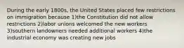 During the early 1800s, the United States placed few restrictions on immigration because 1)the Constitution did not allow restrictions 2)labor unions welcomed the new workers 3)southern landowners needed additional workers 4)the industrial economy was creating new jobs