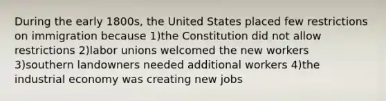 During the early 1800s, the United States placed few restrictions on immigration because 1)the Constitution did not allow restrictions 2)<a href='https://www.questionai.com/knowledge/knfd2oEIT4-labor-unions' class='anchor-knowledge'>labor unions</a> welcomed the new workers 3)southern landowners needed additional workers 4)the industrial economy was creating new jobs