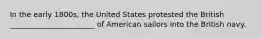 In the early 1800s, the United States protested the British _______________________ of American sailors into the British navy.