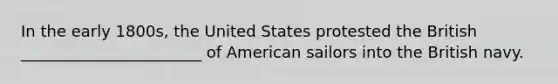 In the early 1800s, the United States protested the British _______________________ of American sailors into the British navy.