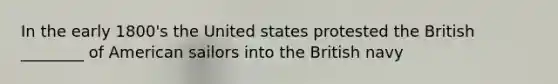 In the early 1800's the United states protested the British ________ of American sailors into the British navy