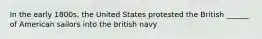 In the early 1800s, the United States protested the British ______ of American sailors into the british navy