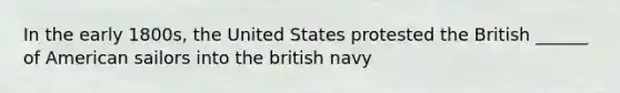 In the early 1800s, the United States protested the British ______ of American sailors into the british navy