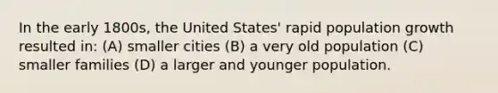 In the early 1800s, the United States' <a href='https://www.questionai.com/knowledge/kyoao35NmR-rapid-population-growth' class='anchor-knowledge'>rapid population growth</a> resulted in: (A) smaller cities (B) a very old population (C) smaller families (D) a larger and younger population.