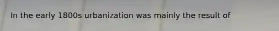 In the early 1800s urbanization was mainly the result of