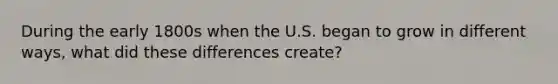 During the early 1800s when the U.S. began to grow in different ways, what did these differences create?