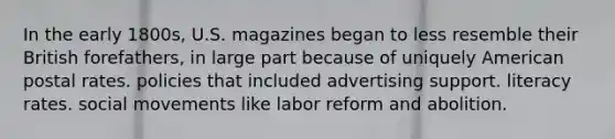 In the early 1800s, U.S. magazines began to less resemble their British forefathers, in large part because of uniquely American postal rates. policies that included advertising support. literacy rates. social movements like labor reform and abolition.