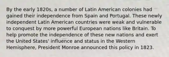 By the early 1820s, a number of Latin American colonies had gained their independence from Spain and Portugal. These newly independent Latin American countries were weak and vulnerable to conquest by more powerful European nations like Britain. To help promote the independence of these new nations and exert the United States' influence and status in the Western Hemisphere, President Monroe announced this policy in 1823.