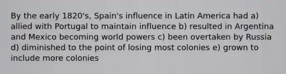 By the early 1820's, Spain's influence in Latin America had a) allied with Portugal to maintain influence b) resulted in Argentina and Mexico becoming world powers c) been overtaken by Russia d) diminished to the point of losing most colonies e) grown to include more colonies