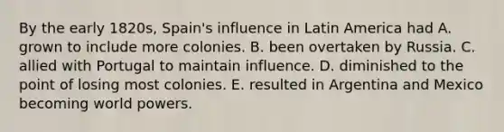 By the early 1820s, Spain's influence in Latin America had A. grown to include more colonies. B. been overtaken by Russia. C. allied with Portugal to maintain influence. D. diminished to the point of losing most colonies. E. resulted in Argentina and Mexico becoming world powers.