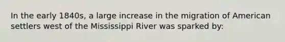 In the early 1840s, a large increase in the migration of American settlers west of the Mississippi River was sparked by: