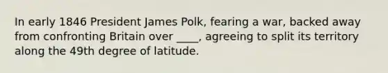 In early 1846 President James Polk, fearing a war, backed away from confronting Britain over ____, agreeing to split its territory along the 49th degree of latitude.