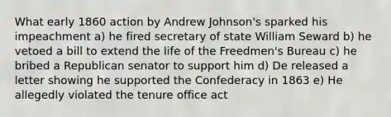 What early 1860 action by Andrew Johnson's sparked his impeachment a) he fired secretary of state William Seward b) he vetoed a bill to extend the life of the Freedmen's Bureau c) he bribed a Republican senator to support him d) De released a letter showing he supported the Confederacy in 1863 e) He allegedly violated the tenure office act