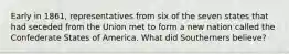 Early in 1861, representatives from six of the seven states that had seceded from the Union met to form a new nation called the Confederate States of America. What did Southerners believe?