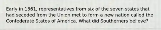 Early in 1861, representatives from six of the seven states that had seceded from the Union met to form a new nation called the Confederate States of America. What did Southerners believe?