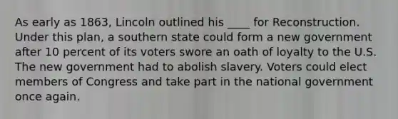 As early as 1863, Lincoln outlined his ____ for Reconstruction. Under this plan, a southern state could form a new government after 10 percent of its voters swore an oath of loyalty to the U.S. The new government had to abolish slavery. Voters could elect members of Congress and take part in the national government once again.