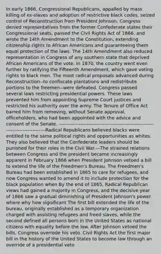 In early 1866, Congressional Republicans, appalled by mass killing of ex-slaves and adoption of restrictive black codes, seized control of Reconstruction from President Johnson. Congress denied representatives from the former Confederate states their Congressional seats, passed the Civil Rights Act of 1866, and wrote the 14th Amendment to the Constitution, extending citizenship rights to African Americans and guaranteeing them equal protection of the laws. The 14th Amendment also reduced representation in Congress of any southern state that deprived African Americans of the vote. In 1870, the country went even further by ratifying the Fifteenth Amendment, which gave voting rights to black men. The most radical proposals advanced during Reconstruction--to confiscate plantations and redistribute portions to the freemen--were defeated. Congress passed several laws restricting presidential powers. These laws prevented him from appointing Supreme Court justices and restricted his authority over the army. The Tenure of Office Act barred him from removing, without Senate approval, officeholders, who had been appointed with the advice and consent of the Senate. ----------------------------------------------------------------------------------Radical Republicans believed blacks were entitled to the same political rights and opportunities as whites. They also believed that the Confederate leaders should be punished for their roles in the Civil War.---The strained relations between Congress and the president became increasingly apparent in February 1866 when President Johnson vetoed a bill to extend the life of the Freedmen's Bureau. The Freedmen's Bureau had been established in 1865 to care for refugees, and now Congress wanted to amend it to include protection for the black population when By the end of 1865, Radical Republican views had gained a majority in Congress, and the decisive year of 1866 saw a gradual diminishing of President Johnson's power. where why how significant The first bill extended the life of the bureau, originally established as a temporary organization charged with assisting refugees and freed slaves, while the second defined all persons born in the United States as national citizens with equality before the law. After Johnson vetoed the bills, Congress overrode his veto. Civil Rights Act the first major bill in the history of the United States to become law through an override of a presidential veto