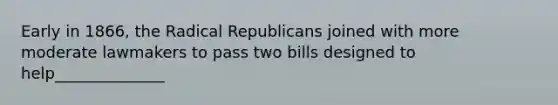 Early in 1866, the Radical Republicans joined with more moderate lawmakers to pass two bills designed to help______________