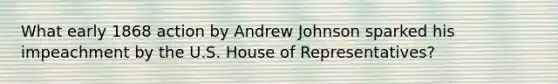 What early 1868 action by Andrew Johnson sparked his impeachment by the U.S. House of Representatives?