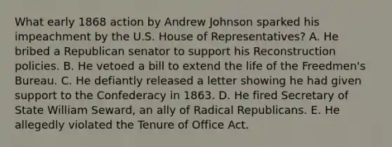 What early 1868 action by Andrew Johnson sparked his impeachment by the U.S. House of Representatives? A. He bribed a Republican senator to support his Reconstruction policies. B. He vetoed a bill to extend the life of the Freedmen's Bureau. C. He defiantly released a letter showing he had given support to the Confederacy in 1863. D. He fired Secretary of State William Seward, an ally of Radical Republicans. E. He allegedly violated the Tenure of Office Act.