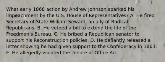 What early 1868 action by Andrew Johnson sparked his impeachment by the U.S. House of Representatives? A. He fired Secretary of State William Seward, an ally of Radical Republicans. B. He vetoed a bill to extend the life of the Freedmen's Bureau. C. He bribed a Republican senator to support his Reconstruction policies. D. He defiantly released a letter showing he had given support to the Confederacy in 1863. E. He allegedly violated the Tenure of Office Act.